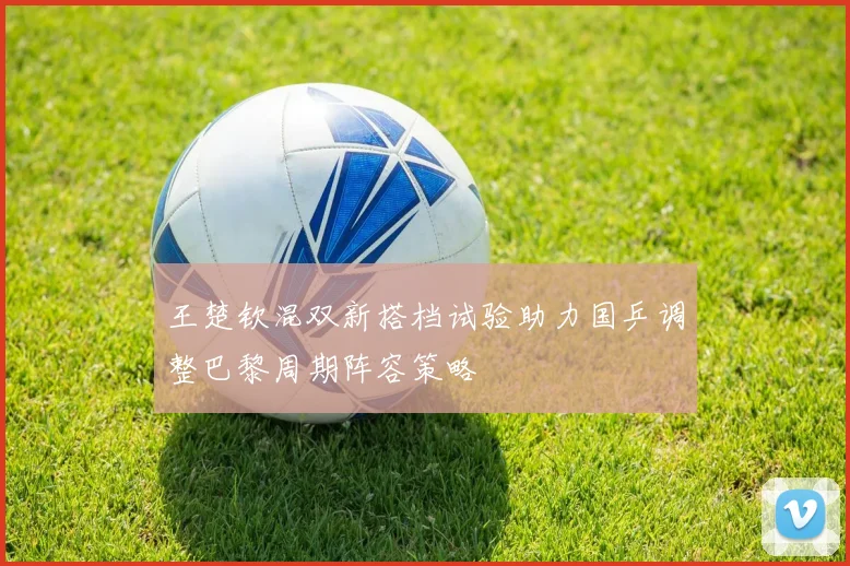 王楚钦混双新搭档试验助力国乒调整巴黎周期阵容策略