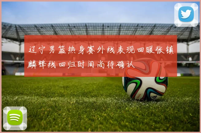 辽宁男篮热身赛外线表现回暖张镇麟锋线回归时间尚待确认