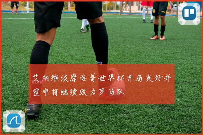 艾纳维谈摩洛哥世界杯开局良好并重申将继续效力罗马队
